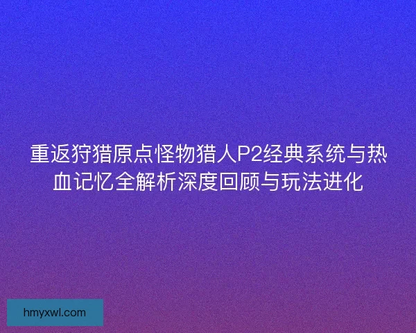 重返狩猎原点怪物猎人P2经典系统与热血记忆全解析深度回顾与玩法进化