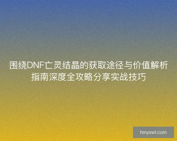 围绕DNF亡灵结晶的获取途径与价值解析指南深度全攻略分享实战技巧