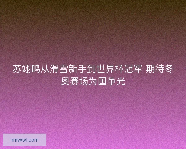 苏翊鸣从滑雪新手到世界杯冠军 期待冬奥赛场为国争光