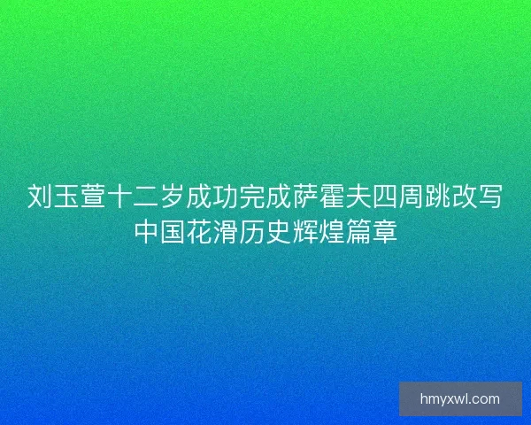 刘玉萱十二岁成功完成萨霍夫四周跳改写中国花滑历史辉煌篇章