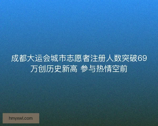 成都大运会城市志愿者注册人数突破69万创历史新高 参与热情空前