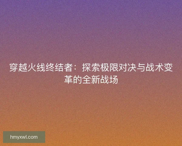 穿越火线终结者：探索极限对决与战术变革的全新战场